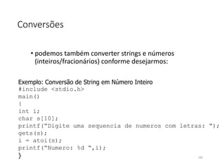 Conversões
• podemos também converter strings e números
(inteiros/fracionários) conforme desejarmos:
Exemplo: Conversão de String em Número Inteiro
#include <stdio.h>
main()
{
int i;
char s[10];
printf(“Digite uma sequencia de numeros com letras: “);
gets(s);
i = atoi(s);
printf(“Numero: %d “,i);
} 105
 