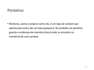 Ponteiros
• Ponteiros, como o próprio nome diz, é um tipo de variável que
aponta para outra (de um tipo qualquer). Na verdade um ponteiro
guarda o endereço de memória (local onde se encontra na
memória) de uma variável.
106
 