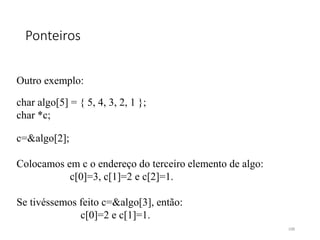 Ponteiros
Outro exemplo:
char algo[5] = { 5, 4, 3, 2, 1 };
char *c;
c=&algo[2];
Colocamos em c o endereço do terceiro elemento de algo:
c[0]=3, c[1]=2 e c[2]=1.
Se tivéssemos feito c=&algo[3], então:
c[0]=2 e c[1]=1.
108
 