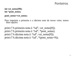 Ponteiros
int vet_notas[50];
int *pont_notas;
pont_notas=vet_notas;
Para imprimir a primeira e a décima nota de nosso vetor, temos
duas opções:
print ("A primeira nota é: %d", vet_notas[0]);
print ("A primeira nota é: %d", *pont_notas);
print ("A décima nota é: %d", vet_notas[9]);
print ("A décima nota é: %d", *(pont_notas+9));
109
 