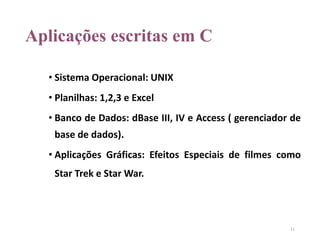 Aplicações escritas em C
• Sistema Operacional: UNIX
• Planilhas: 1,2,3 e Excel
• Banco de Dados: dBase III, IV e Access ( gerenciador de
base de dados).
• Aplicações Gráficas: Efeitos Especiais de filmes como
Star Trek e Star War.
11
 