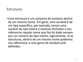 Estruturas
•Uma estrutura é um conjunto de variáveis dentro
de um mesmo nome. Em geral, uma variável é de
um tipo específico, por exemplo, temos uma
variável do tipo inteira e estamos fechados a nos
referenciar aquele nome que lhe foi dado sempre
por um número do tipo inteiro, logicamente. Já as
estruturas, dentro de um mesmo nome podemos
nos referenciar a uma gama de variáveis pré-
definidas.
113
 