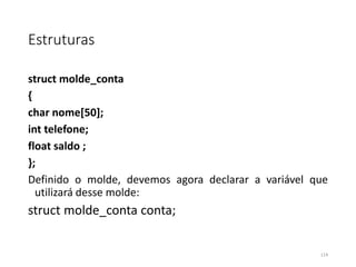 Estruturas
struct molde_conta
{
char nome[50];
int telefone;
float saldo ;
};
Definido o molde, devemos agora declarar a variável que
utilizará desse molde:
struct molde_conta conta;
114
 