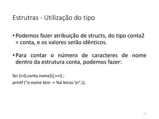 Estrutras - Utilização do tipo
•Podemos fazer atribuição de structs, do tipo conta2
= conta, e os valores serão idênticos.
•Para contar o número de caracteres de nome
dentro da estrutura conta, podemos fazer:
for (i=0,conta.nome[i],++i) ;
printf ("o nome tem -> %d letras n",i);
116
 