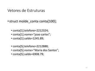 Vetores de Estruturas
•struct molde_conta conta[100];
• conta[1].telefone=2212324;
• conta[1].nome=“joao carlos”;
• conta[1].saldo=1245.89;
• conta[5].telefone=2212888;
• conta[5].nome=“Maria dos Santos”;
• conta[5].saldo=6908.79;
117
 
