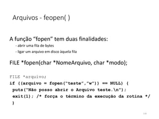 Arquivos - feopen( )
A função “fopen” tem duas finalidades:
- abrir uma fila de bytes
- ligar um arquivo em disco àquela fila
FILE *fopen(char *NomeArquivo, char *modo);
FILE *arquivo;
if ((arquivo = fopen(“teste”,”w”)) == NULL) {
puts(“Não posso abrir o Arquivo teste.n”);
exit(1); /* força o término da execução da rotina */
}
118
 