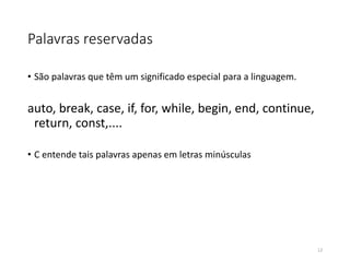 Palavras reservadas
• São palavras que têm um significado especial para a linguagem.
auto, break, case, if, for, while, begin, end, continue,
return, const,....
• C entende tais palavras apenas em letras minúsculas
12
 