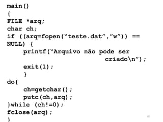 main()
{
FILE *arq;
char ch;
if ((arq=fopen(“teste.dat”,”w”)) ==
NULL) {
printf(“Arquivo não pode ser
criadon”);
exit(1);
}
do{
ch=getchar();
putc(ch,arq);
}while (ch!=0);
fclose(arq);
}
123
 