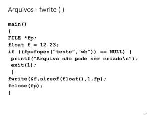 Arquivos - fwrite ( )
main()
{
FILE *fp;
float f = 12.23;
if ((fp=fopen(“teste”,”wb”)) == NULL) {
printf(“Arquivo não pode ser criadon”);
exit(1);
}
fwrite(&f,sizeof(float(),1,fp);
fclose(fp);
}
127
 