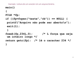 Exemplo : Leitura de um caracter em um arquivo binário.
main()
{
FILE *fp;
if ((fp=fopen(“teste”,”rb”)) == NULL) {
printf(“Arquivo não pode ser aberton”);
exit(1);
}
fseek(fp,234L,0); /* L força que seja
um inteiro longo */
return getc(fp); /* lê o caracter 234 */
}
129
 