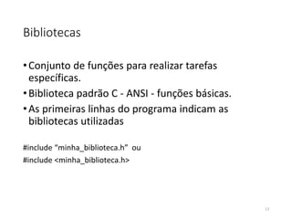 Bibliotecas
•Conjunto de funções para realizar tarefas
específicas.
•Biblioteca padrão C - ANSI - funções básicas.
•As primeiras linhas do programa indicam as
bibliotecas utilizadas
#include “minha_biblioteca.h” ou
#include <minha_biblioteca.h>
13
 
