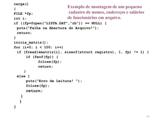 carga()
{
FILE *fp;
int i;
if ((fp=fopen(“LISTA.DAT”,”rb”)) == NULL) {
puts(“Falha na Abertura do Arquivo!”);
return;
}
inicia_matriz();
for (i=0; i < 100; i++)
if (fread(&matriz[i], sizeof(struct registro), 1, fp) != 1) {
if (feof(fp)) {
fclose(fp);
return;
}
else {
puts(“Erro de Leitura! “);
fclose(fp);
return;
}
}
}
Exemplo de montagem de um pequeno
cadastro de nomes, endereços e salários
de funcionários em arquivo.
130
 