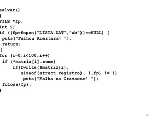 salvar()
{
FILE *fp;
int i;
if ((fp=fopen(“LISTA.DAT”,”wb”))==NULL) {
puts(“Falhou Abertura! “);
return;
}
for (i=0;i<100;i++)
if (*matriz[i].nome)
if(fwrite(&matriz[i],
sizeof(struct registro), 1,fp) != 1)
puts(“Falha na Gravacao! “);
fclose(fp);
}
131
 