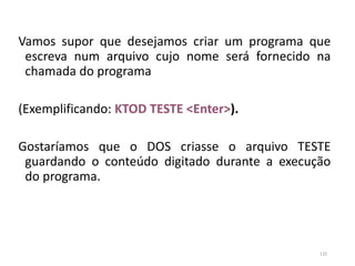 Vamos supor que desejamos criar um programa que
escreva num arquivo cujo nome será fornecido na
chamada do programa
(Exemplificando: KTOD TESTE <Enter>).
Gostaríamos que o DOS criasse o arquivo TESTE
guardando o conteúdo digitado durante a execução
do programa.
132
 