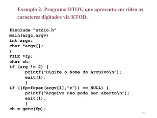 Exemplo 2: Programa DTOV, que apresenta em vídeo os
caracteres digitados via KTOD.
#include “stdio.h”
main(argc,argv)
int argc;
char *argv[];
{
FILE *fp;
char ch;
if (arg != 2) {
printf(“Digite o Nome do Arquivon”);
exit(1);
}
if ((fp=fopen(argv[1],”r”)) == NULL) {
printf(“Arquivo não pode ser aberton”);
exit(1);
}
ch = getc(fp);
136
 