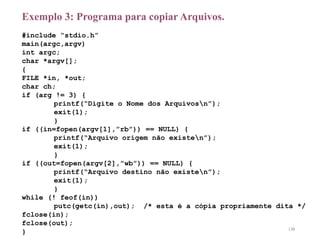 Exemplo 3: Programa para copiar Arquivos.
#include “stdio.h”
main(argc,argv)
int argc;
char *argv[];
{
FILE *in, *out;
char ch;
if (arg != 3) {
printf(“Digite o Nome dos Arquivosn”);
exit(1);
}
if ((in=fopen(argv[1],”rb”)) == NULL) {
printf(“Arquivo origem não existen”);
exit(1);
}
if ((out=fopen(argv[2],”wb”)) == NULL) {
printf(“Arquivo destino não existen”);
exit(1);
}
while (! feof(in))
putc(getc(in),out); /* esta é a cópia propriamente dita */
fclose(in);
fclose(out);
} 138
 