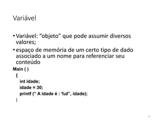 Variável
•Variável: “objeto” que pode assumir diversos
valores;
•espaço de memória de um certo tipo de dado
associado a um nome para referenciar seu
conteúdo
Main ( )
{
int idade;
idade = 30;
printf (“ A idade é : %d”, idade);
}
16
 