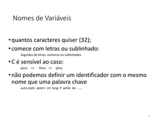 Nomes de Variáveis
•quantos caracteres quiser (32);
•comece com letras ou sublinhado:
Seguidos de letras, números ou sublinhados
•C é sensível ao caso:
peso <> Peso <> pEso
•não podemos definir um identificador com o mesmo
nome que uma palavra chave
auto static extern int long if while do ......
17
 