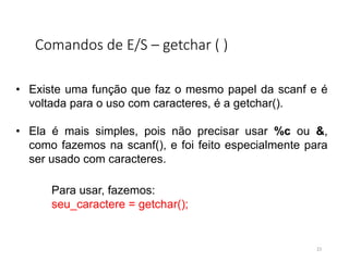 Comandos de E/S – getchar ( )
• Existe uma função que faz o mesmo papel da scanf e é
voltada para o uso com caracteres, é a getchar().
• Ela é mais simples, pois não precisar usar %c ou &,
como fazemos na scanf(), e foi feito especialmente para
ser usado com caracteres.
Para usar, fazemos:
seu_caractere = getchar();
23
 