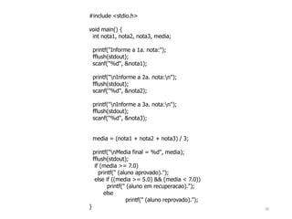 #include <stdio.h>
void main() {
int nota1, nota2, nota3, media;
printf("Informe a 1a. nota:");
fflush(stdout);
scanf("%d", &nota1);
printf("nInforme a 2a. nota:n");
fflush(stdout);
scanf("%d", &nota2);
printf("nInforme a 3a. nota:n");
fflush(stdout);
scanf("%d", &nota3);
media = (nota1 + nota2 + nota3) / 3;
printf("nMedia final = %d", media);
fflush(stdout);
if (media >= 7.0)
printf(" (aluno aprovado).");
else if ((media >= 5.0) && (media < 7.0))
printf(" (aluno em recuperacao).");
else
printf(" (aluno reprovado).");
} 26
 