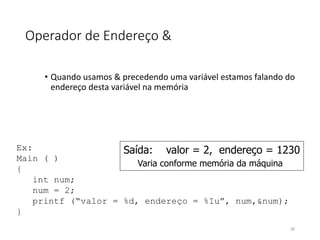 Operador de Endereço &
• Quando usamos & precedendo uma variável estamos falando do
endereço desta variável na memória
Ex:
Main ( )
{
int num;
num = 2;
printf (“valor = %d, endereço = %Iu”, num,&num);
}
Saída: valor = 2, endereço = 1230
Varia conforme memória da máquina
28
 