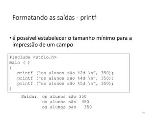Formatando as saídas - printf
•é possível estabelecer o tamanho mínimo para a
impressão de um campo
#include <stdio.h>
main ( )
{
printf (“os alunos são %2d n”, 350);
printf (“os alunos são %4d n”, 350);
printf (“os alunos são %5d n”, 350);
}
Saída: os alunos são 350
os alunos são 350
os alunos são 350
29
 