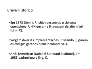 Breve Histórico
•Em 1973 Dennis Ritchie reescreveu o sistema
operacional UNIX em uma linguagem de alto nível
(Ling. C).
•Surgem diversas implementações utilizando C, porém
os códigos gerados eram incompatíveis.
•ANSI (American National Standard Institute), em
1983 padronizou a ling. C.
3
 