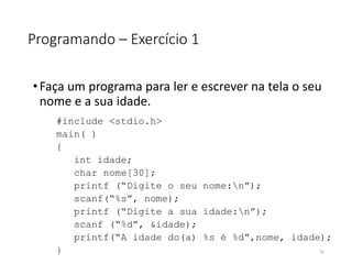Programando – Exercício 1
•Faça um programa para ler e escrever na tela o seu
nome e a sua idade.
#include <stdio.h>
main( )
{
int idade;
char nome[30];
printf (“Digite o seu nome:n”);
scanf(“%s”, nome);
printf (“Digite a sua idade:n”);
scanf (“%d”, &idade);
printf(“A idade do(a) %s é %d”,nome, idade);
} 31
 