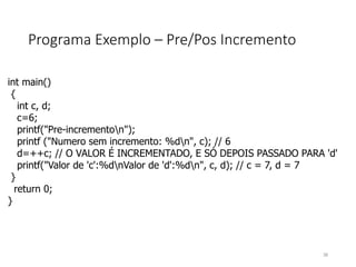 Programa Exemplo – Pre/Pos Incremento
int main()
{
int c, d;
c=6;
printf("Pre-incrementon");
printf ("Numero sem incremento: %dn", c); // 6
d=++c; // O VALOR É INCREMENTADO, E SÓ DEPOIS PASSADO PARA 'd'
printf("Valor de 'c':%dnValor de 'd':%dn", c, d); // c = 7, d = 7
}
return 0;
}
38
 