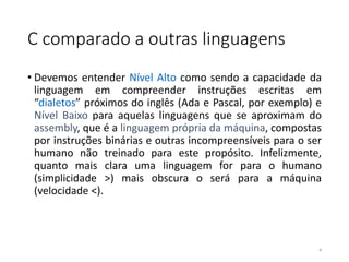 C comparado a outras linguagens
• Devemos entender Nível Alto como sendo a capacidade da
linguagem em compreender instruções escritas em
“dialetos” próximos do inglês (Ada e Pascal, por exemplo) e
Nível Baixo para aquelas linguagens que se aproximam do
assembly, que é a linguagem própria da máquina, compostas
por instruções binárias e outras incompreensíveis para o ser
humano não treinado para este propósito. Infelizmente,
quanto mais clara uma linguagem for para o humano
(simplicidade >) mais obscura o será para a máquina
(velocidade <).
4
 