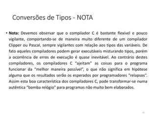 Conversões de Tipos - NOTA
• Nota: Devemos observar que o compilador C é bastante flexível e pouco
vigilante, comportando-se de maneira muito diferente de um compilador
Clipper ou Pascal, sempre vigilantes com relação aos tipos das variáveis. De
fato aqueles compiladores podem gerar executáveis misturando tipos, porém
a ocorrência de erros de execução é quase inevitável. Ao contrário destes
compiladores, os compiladores C “ajeitam” as coisas para o programa
funcionar da “melhor maneira possível”, o que não significa em hipótese
alguma que os resultados serão os esperados por programadores “relapsos”.
Assim esta boa característica dos compiladores C, pode transformar-se numa
autêntica “bomba relógio” para programas não muito bem elaborados.
41
 