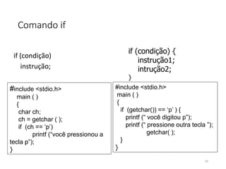Comando if
if (condição)
instrução;
#include <stdio.h>
main ( )
{
char ch;
ch = getchar ( );
if (ch == ‘p’)
printf (“você pressionou a
tecla p”);
}
if (condição) {
instrução1;
intrução2;
}
#include <stdio.h>
main ( )
{
if (getchar()) == ‘p’ ) {
printf (“ você digitou p”);
printf (“ pressione outra tecla ”);
getchar( );
}
}
43
 