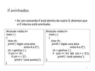 if aninhados
• Se um comando if está dentro do outro if, dizemos que
o if interno está aninhado.
#include <stdio.h>
main ( )
{
char ch;
printf (“ digite uma letra
entre A e Z”);
ch = getchar ( );
if (ch >= ‘A’)
if (ch < = ‘Z’)
printf (“ você acertou”);
}
#include <stdio.h>
main ( )
{
char ch;
printf (“ digite uma letra
entre A e Z”);
ch = getchar ( );
if ((ch >= ‘A’) && (ch < = ‘Z’))
printf (“ você acertou”);
}
44
 