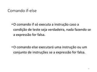 Comando if-else
•O comando if só executa a instrução caso a
condição de teste seja verdadeira, nada fazendo se
a expressão for falsa.
•O comando else executará uma instrução ou um
conjunto de instruções se a expressão for falsa.
45
 