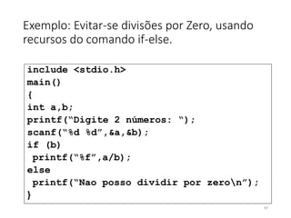 Exemplo: Evitar-se divisões por Zero, usando
recursos do comando if-else.
include <stdio.h>
main()
{
int a,b;
printf(“Digite 2 números: “);
scanf(“%d %d”,&a,&b);
if (b)
printf(“%f”,a/b);
else
printf(“Nao posso dividir por zeron”);
}
47
 