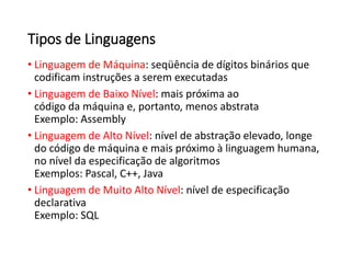 • Linguagem de Máquina: seqüência de dígitos binários que
codificam instruções a serem executadas
• Linguagem de Baixo Nível: mais próxima ao
código da máquina e, portanto, menos abstrata
Exemplo: Assembly
• Linguagem de Alto Nível: nível de abstração elevado, longe
do código de máquina e mais próximo à linguagem humana,
no nível da especificação de algoritmos
Exemplos: Pascal, C++, Java
• Linguagem de Muito Alto Nível: nível de especificação
declarativa
Exemplo: SQL
Tipos de Linguagens
 
