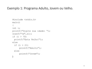 Exemplo 1: Programa Adulto, Jovem ou Velho.
#include <stdio.h>
main()
{
int i;
printf(“Digite sua idade: “);
scanf(“%d”,&i);
if (i > 70)
printf(“Esta Velho!”);
else
if (i > 21)
printf(“Adulto”);
else
printf(“Jovem”);
}
50
 