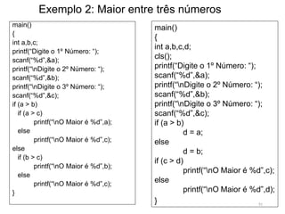 Exemplo 2: Maior entre três números
main()
{
int a,b,c;
printf(“Digite o 1º Número: “);
scanf(“%d”,&a);
printf(“nDigite o 2º Número: “);
scanf(“%d”,&b);
printf(“nDigite o 3º Número: “);
scanf(“%d”,&c);
if (a > b)
if (a > c)
printf(“nO Maior é %d”,a);
else
printf(“nO Maior é %d”,c);
else
if (b > c)
printf(“nO Maior é %d”,b);
else
printf(“nO Maior é %d”,c);
}
main()
{
int a,b,c,d;
cls();
printf(“Digite o 1º Número: “);
scanf(“%d”,&a);
printf(“nDigite o 2º Número: “);
scanf(“%d”,&b);
printf(“nDigite o 3º Número: “);
scanf(“%d”,&c);
if (a > b)
d = a;
else
d = b;
if (c > d)
printf(“nO Maior é %d”,c);
else
printf(“nO Maior é %d”,d);
} 51
 