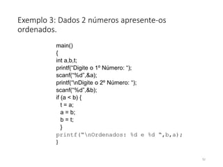 Exemplo 3: Dados 2 números apresente-os
ordenados.
main()
{
int a,b,t;
printf(“Digite o 1º Número: “);
scanf(“%d”,&a);
printf(“nDigite o 2º Número: “);
scanf(“%d”,&b);
if (a < b) {
t = a;
a = b;
b = t;
}
printf(“nOrdenados: %d e %d “,b,a);
}
52
 