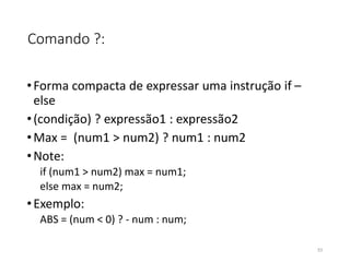 Comando ?:
•Forma compacta de expressar uma instrução if –
else
•(condição) ? expressão1 : expressão2
•Max = (num1 > num2) ? num1 : num2
•Note:
if (num1 > num2) max = num1;
else max = num2;
•Exemplo:
ABS = (num < 0) ? - num : num;
53
 