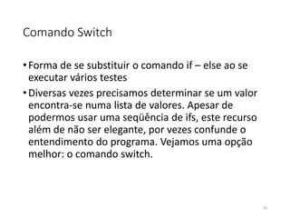 Comando Switch
•Forma de se substituir o comando if – else ao se
executar vários testes
•Diversas vezes precisamos determinar se um valor
encontra-se numa lista de valores. Apesar de
podermos usar uma seqüência de ifs, este recurso
além de não ser elegante, por vezes confunde o
entendimento do programa. Vejamos uma opção
melhor: o comando switch.
55
 