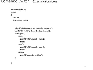 Comando Switch - Ex: uma calculadora
#include <stdio.h>
main ( )
{
char op;
float num 1, num 2;
printf (“ digite um n.o, um operador e um n.o”);
scanf (“ %f %c %f”, &num1, &op, &num2);
switch (op) {
case ‘+’:
printf (“ = %f”, num 1 + num 2);
break:
case ‘-’:
printf (“ = %f”, num 1 - num 2);
break;
default:
printf (“ operador inválido”);
}
}
57
 