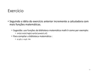 Exercício
• Seguindo a idéia do exercício anterior incremente a calculadora com
mais funções matemáticas.
• Sugestão: use funções da biblioteca matemática math.h como por exemplo:
• sin(x) cos(x) log(x) sqrt(x) pow(x1,x2)
• Para compilar a biblioteca matemática :
• cc p1.c -o p1 -lm
58
 