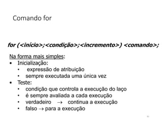 Comando for
for (<início>;<condição>;<incremento>) <comando>;
Na forma mais simples:
• Inicialização:
• expressão de atribuição
• sempre executada uma única vez
• Teste:
• condição que controla a execução do laço
• é sempre avaliada a cada execução
• verdadeiro continua a execução
• falso para a execução
61
 