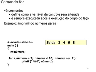 Comando for
•Incremento:
• define como a variável de controle será alterada
• é sempre executada após a execução do corpo do laço
Exemplo: imprimindo números pares
#include<stdio.h>
main ( )
{
int número;
for ( número = 2; número < 10; número += 2 )
printf (“ %d”, número);
}
Saída 2 4 6 8
62
 