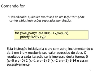 Comando for
• Flexibilidade: qualquer expressão de um laço “for” pode
conter várias instruções separadas por vírgula.
for (x=0,y=0;x+y<100;++x,y=y+x)
printf(“%d”,x+y);
Esta instrução inicializaria x e y com zero, incrementando x
de 1 em 1 e y receberia seu valor acrescido do de x. O
resultado a cada iteração seria impresso desta forma: 0
(x=0 e y=0) 2 (x=1 e y=1) 5 (x=2 e y=3) 9 14 e assim
sucessivamente.
63
 