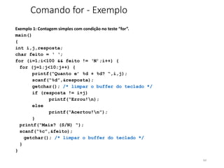 Comando for - Exemplo
Exemplo 1: Contagem simples com condição no teste “for”.
main()
{
int i,j,resposta;
char feito = ‘ ‘;
for (i=1;i<100 && feito != ‘N’;i++) {
for (j=1;j<10;j++) {
printf(“Quanto e’ %d + %d? “,i,j);
scanf(“%d”,&resposta);
getchar(); /* limpar o buffer do teclado */
if (resposta != i+j)
printf(“Errou!n);
else
printf(“Acertou!n”);
}
printf(“Mais? (S/N) “);
scanf(“%c”,&feito);
getchar(); /* limpar o buffer do teclado */
}
}
64
 