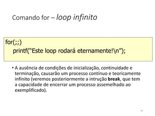 Comando for – loop infinito
• A ausência de condições de inicialização, continuidade e
terminação, causarão um processo contínuo e teoricamente
infinito (veremos posteriormente a intrução break, que tem
a capacidade de encerrar um processo assemelhado ao
exemplificado).
for(;;)
printf(“Este loop rodará eternamente!n”);
65
 