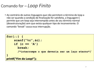 Comando for – Loop Finito
• Ao contrário de outras linguagens que não permitem o término do loop a
não ser quando a condição de finalização for satisfeita, a linguagem C
permite que um loop seja interrompido antes de seu término normal
(desestruturação) sem que exista qualquer tipo de inconveniente. O
comando “break” causa essa interrupção.
for(;;) {
scanf(“%c”,&c);
if (c == ‘A’)
break;
/*interrompe o que deveria ser um laço eterno*/
}
printf(“Fim do Loop!”);
67
 