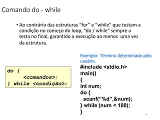 Comando do - while
• Ao contrário das estruturas “for” e “while” que testam a
condição no começo do loop, “do / while” sempre a
testa no final, garantido a execução ao menos uma vez
da estrutura.
do {
<comandos>;
} while <condição>;
Exemplo: Término determinado pelo
usuário.
#include <stdio.h>
main()
{
int num;
do {
scanf(“%d”,&num);
} while (num < 100);
} 69
 